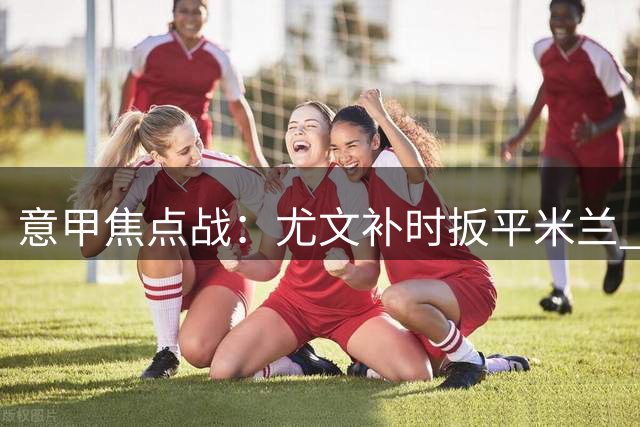 意甲焦点战：尤文补时扳平米兰 罗马领跑积分榜
